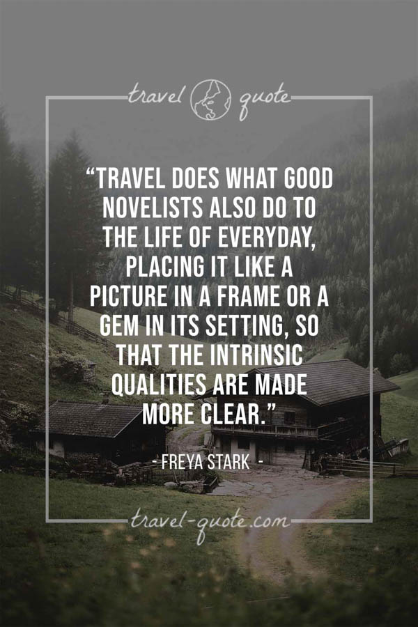 Travel does what good novelists also do to the life of everyday, placing it like a picture in a frame or a gem in its setting, so that the intrinsic qualities are made more clear. - Freya Stark