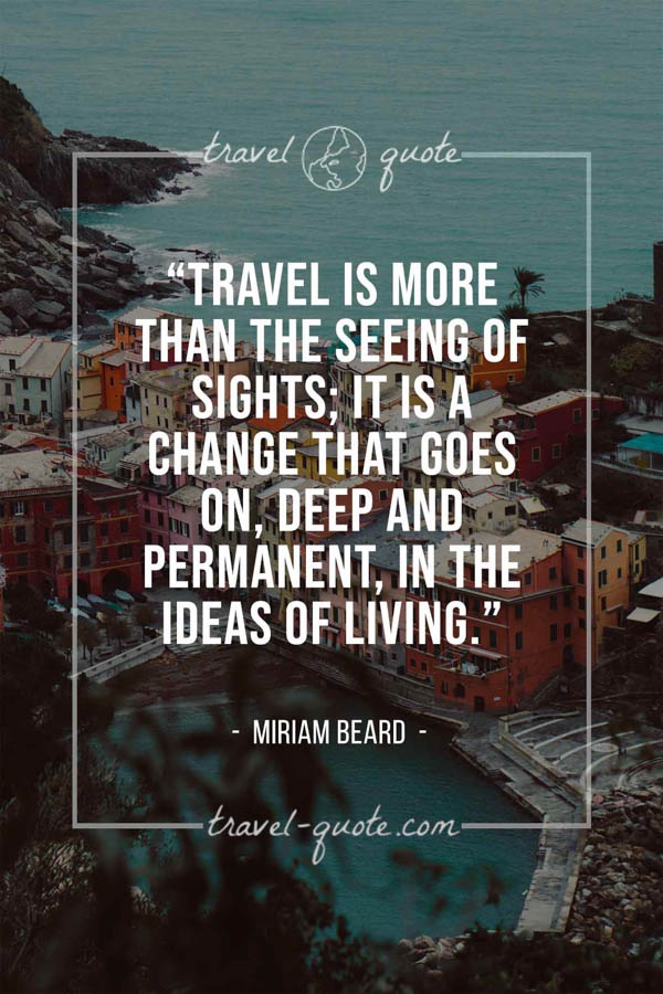 Travel is more than the seeing of sights; it is a change that goes on, deep and permanent, in the ideas of living. – Miriam Beard