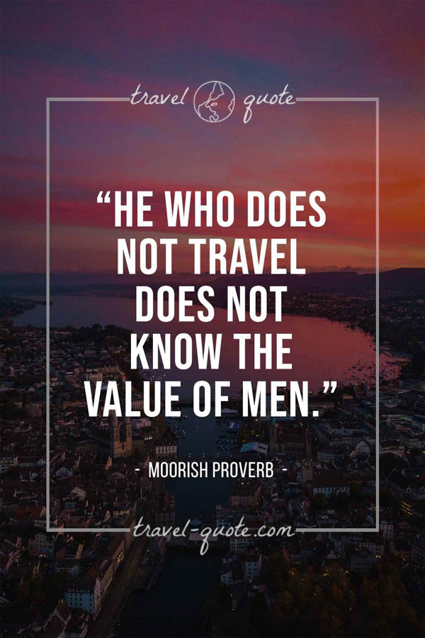 He who does not travel does not know the value of men. – Moorish proverb