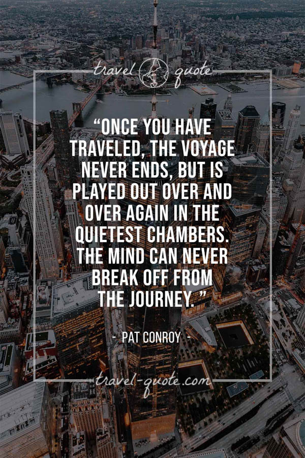 Once you have traveled, the voyage never ends, but is played out over and over again in the quietest chambers. The mind can never break off from the journey. – Pat Conroy