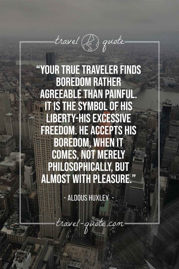 Your true traveler finds boredom rather agreeable than painful. It is the symbol of his liberty-his excessive freedom. He accepts his boredom, when it comes, not merely philosophically, but almost with pleasure. – Aldous Huxley