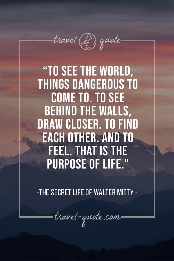 To see the world, things dangerous to come to. To see behind the walls, draw closer. To find each other. And to feel. That is the purpose of life. – The Secret Life of Walter Mitty