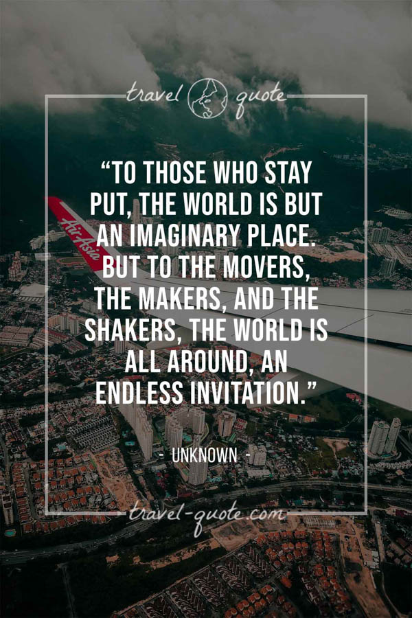 To those who stay put, the world is but an imaginary place. But to the movers, the makers, and the shakers, the world is all around, an endless invitation. -- Anonymous