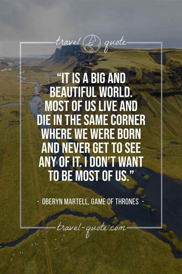 It is a big and beautiful world. Most of us live and die in the same corner where we were born and never get to see any of it. I don’t want to be most of us. – Oberyn Martell, Game of Thrones