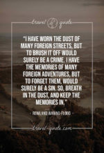 I have worn the dust of many foreign streets, but to brush it off would surely be a crime. I have the memories of many foreign adventures, but to forget them, would surely be a sin. So, breathe in the dust, and keep the memories in.