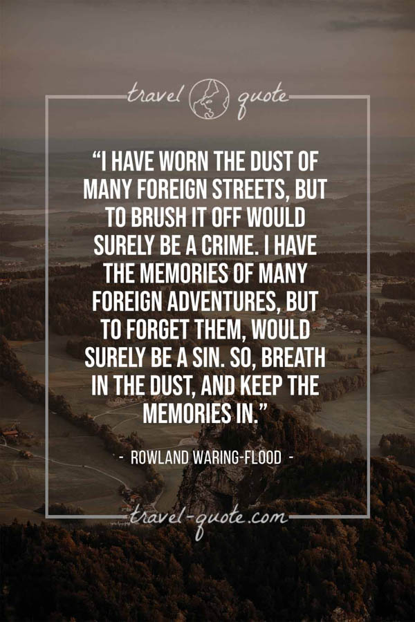 I have worn the dust of many foreign streets, but to brush it off would surely be a crime. I have the memories of many foreign adventures, but to forget them, would surely be a sin. So, breath in the dust, and keep the memories in. – Rowland Waring-Flood